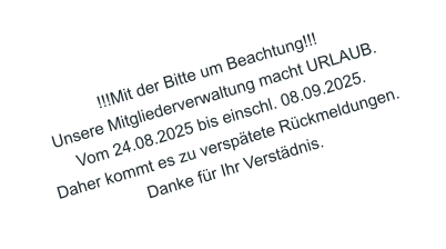 !!!Mit der Bitte um Beachtung!!! Unsere Mitgliederverwaltung macht URLAUB. Vom 24.08.2025 bis einschl. 08.09.2025. Daher kommt es zu versptete Rckmeldungen. Danke fr Ihr Verstdnis.
