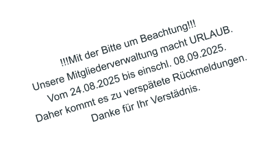 !!!Mit der Bitte um Beachtung!!! Unsere Mitgliederverwaltung macht URLAUB. Vom 24.08.2025 bis einschl. 08.09.2025. Daher kommt es zu versptete Rckmeldungen. Danke fr Ihr Verstdnis.